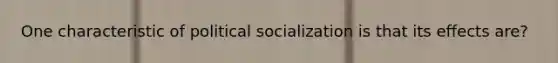 One characteristic of political socialization is that its effects are?