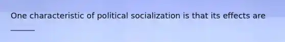 One characteristic of political socialization is that its effects are ______