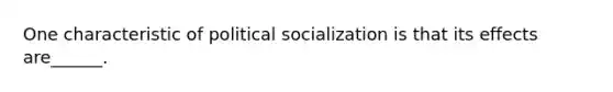 One characteristic of political socialization is that its effects are______.