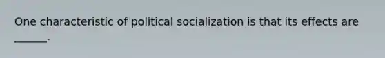 One characteristic of political socialization is that its effects are ______.