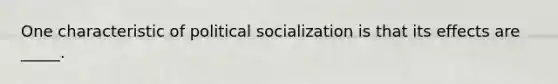 One characteristic of political socialization is that its effects are _____.