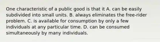 One characteristic of a public good is that it A. can be easily subdivided into small units. B. always eliminates the​ free-rider problem. C. is available for consumption by only a few individuals at any particular time. D. can be consumed simultaneously by many individuals.