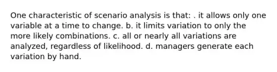 One characteristic of scenario analysis is that: . it allows only one variable at a time to change. b. it limits variation to only the more likely combinations. c. all or nearly all variations are analyzed, regardless of likelihood. d. managers generate each variation by hand.