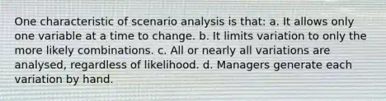 One characteristic of scenario analysis is that: a. It allows only one variable at a time to change. b. It limits variation to only the more likely combinations. c. All or nearly all variations are analysed, regardless of likelihood. d. Managers generate each variation by hand.