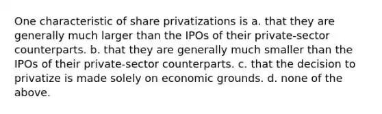 One characteristic of share privatizations is a. that they are generally much larger than the IPOs of their private-sector counterparts. b. that they are generally much smaller than the IPOs of their private-sector counterparts. c. that the decision to privatize is made solely on economic grounds. d. none of the above.