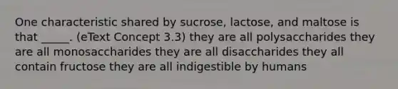 One characteristic shared by sucrose, lactose, and maltose is that _____. (eText Concept 3.3) they are all polysaccharides they are all monosaccharides they are all disaccharides they all contain fructose they are all indigestible by humans