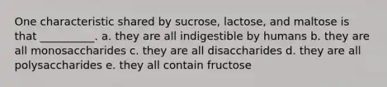 One characteristic shared by sucrose, lactose, and maltose is that __________. a. they are all indigestible by humans b. they are all monosaccharides c. they are all disaccharides d. they are all polysaccharides e. they all contain fructose