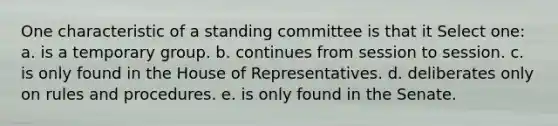 One characteristic of a standing committee is that it Select one: a. is a temporary group. b. continues from session to session. c. is only found in the House of Representatives. d. deliberates only on rules and procedures. e. is only found in the Senate.