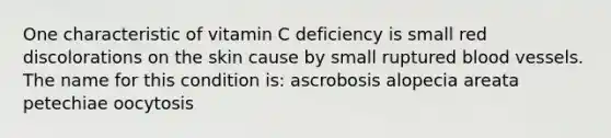 One characteristic of vitamin C deficiency is small red discolorations on the skin cause by small ruptured blood vessels. The name for this condition is: ascrobosis alopecia areata petechiae oocytosis