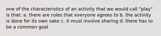 one of the characteristics of an activity that we would call "play" is that: a. there are rules that everyone agrees to b. the activity is done for its own sake c. it must involve sharing d. there has to be a common goal