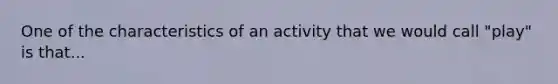 One of the characteristics of an activity that we would call "play" is that...