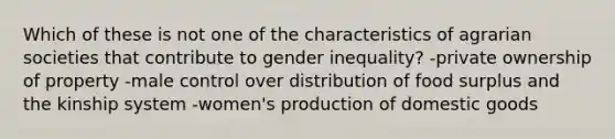 Which of these is not one of the characteristics of agrarian societies that contribute to gender inequality? -private ownership of property -male control over distribution of food surplus and the kinship system -women's production of domestic goods