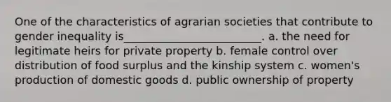 One of the characteristics of agrarian societies that contribute to gender inequality is_________________________. a. the need for legitimate heirs for private property b. female control over distribution of food surplus and the kinship system c. women's production of domestic goods d. public ownership of property