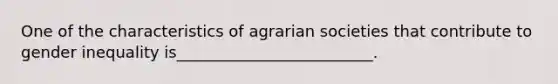 One of the characteristics of agrarian societies that contribute to gender inequality is_________________________.