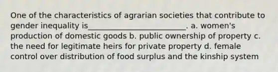 One of the characteristics of agrarian societies that contribute to gender inequality is_________________________. a. women's production of domestic goods b. public ownership of property c. the need for legitimate heirs for private property d. female control over distribution of food surplus and the kinship system