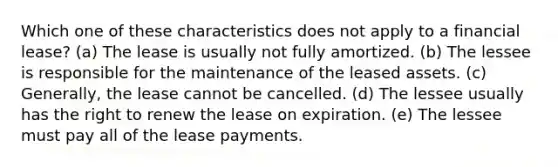 Which one of these characteristics does not apply to a financial lease? (a) The lease is usually not fully amortized. (b) The lessee is responsible for the maintenance of the leased assets. (c) Generally, the lease cannot be cancelled. (d) The lessee usually has the right to renew the lease on expiration. (e) The lessee must pay all of the lease payments.