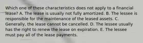 Which one of these characteristics does not apply to a financial lease? A. The lease is usually not fully amortized. B. The lessee is responsible for the maintenance of the leased assets. C. Generally, the lease cannot be cancelled. D. The lessee usually has the right to renew the lease on expiration. E. The lessee must pay all of the lease payments.