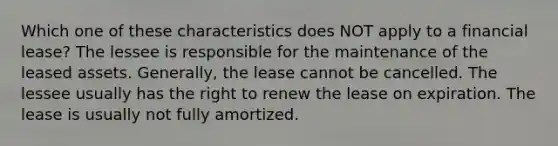 Which one of these characteristics does NOT apply to a financial lease? The lessee is responsible for the maintenance of the leased assets. Generally, the lease cannot be cancelled. The lessee usually has the right to renew the lease on expiration. The lease is usually not fully amortized.