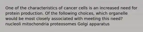 One of the characteristics of cancer cells is an increased need for protein production. Of the following choices, which organelle would be most closely associated with meeting this need? nucleoli mitochondria proteosomes Golgi apparatus