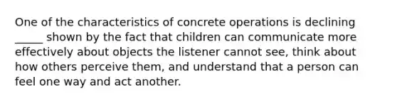 One of the characteristics of concrete operations is declining _____ shown by the fact that children can communicate more effectively about objects the listener cannot see, think about how others perceive them, and understand that a person can feel one way and act another.