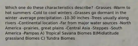 Which one do these characteristics describe? -Grasses -Warm to hot summers -Cold to cool winters -Grasses go dormant in the winter -average precipitation -10-30 inches -Trees usually along rivers -Continental location -Far from major water sources -North America -prairies, great plains -Central Asia -Steppes -South America -Pampas A) Tropical Savana Biomes B)Midlatitude grassland Biomes C) Tundra Biomes