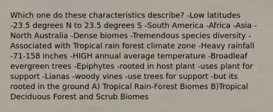 Which one do these characteristics describe? -Low latitudes -23.5 degrees N to 23.5 degrees S -South America -Africa -Asia -North Australia -Dense biomes -Tremendous species diversity -Associated with Tropical rain forest climate zone -Heavy rainfall -71-158 inches -HIGH annual average temperature -Broadleaf evergreen trees -Epiphytes -rooted in host plant -uses plant for support -Lianas -woody vines -use trees for support -but its rooted in the ground A) Tropical Rain-Forest Biomes B)Tropical Deciduous Forest and Scrub Biomes