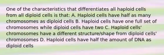 One of the characteristics that differentiates all haploid cells from all diploid cells is that: A. Haploid cells have half as many chromosomes as diploid cells B. Haploid cells have one full set of chromosomes while diploid cells have two C. Haploid cells' chromosomes have a different structure/shape from diploid cells' chromosomes D. Haploid cells have half the amount of DNA as diploid cells