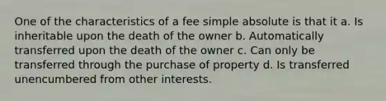 One of the characteristics of a fee simple absolute is that it a. Is inheritable upon the death of the owner b. Automatically transferred upon the death of the owner c. Can only be transferred through the purchase of property d. Is transferred unencumbered from other interests.