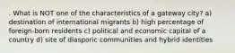 . What is NOT one of the characteristics of a gateway city? a) destination of international migrants b) high percentage of foreign-born residents c) political and economic capital of a country d) site of diasporic communities and hybrid identities