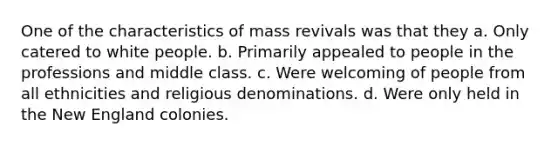 One of the characteristics of mass revivals was that they a. Only catered to white people. b. Primarily appealed to people in the professions and middle class. c. Were welcoming of people from all ethnicities and religious denominations. d. Were only held in the New England colonies.