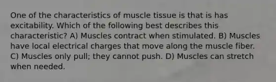 One of the characteristics of <a href='https://www.questionai.com/knowledge/kMDq0yZc0j-muscle-tissue' class='anchor-knowledge'>muscle tissue</a> is that is has excitability. Which of the following best describes this characteristic? A) Muscles contract when stimulated. B) Muscles have local electrical charges that move along the muscle fiber. C) Muscles only pull; they cannot push. D) Muscles can stretch when needed.