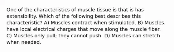 One of the characteristics of muscle tissue is that is has extensibility. Which of the following best describes this characteristic? A) Muscles contract when stimulated. B) Muscles have local electrical charges that move along the muscle fiber. C) Muscles only pull; they cannot push. D) Muscles can stretch when needed.