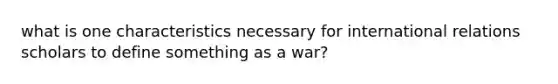 what is one characteristics necessary for international relations scholars to define something as a war?