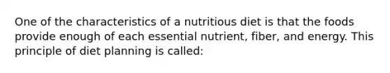 One of the characteristics of a nutritious diet is that the foods provide enough of each essential nutrient, fiber, and energy. This principle of diet planning is called: