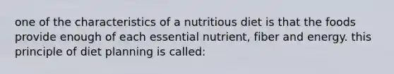 one of the characteristics of a nutritious diet is that the foods provide enough of each essential nutrient, fiber and energy. this principle of diet planning is called: