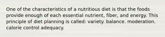 One of the characteristics of a nutritious diet is that the foods provide enough of each essential nutrient, fiber, and energy. This principle of diet planning is called:​ ​variety. ​balance. ​moderation. ​calorie control ​adequacy.