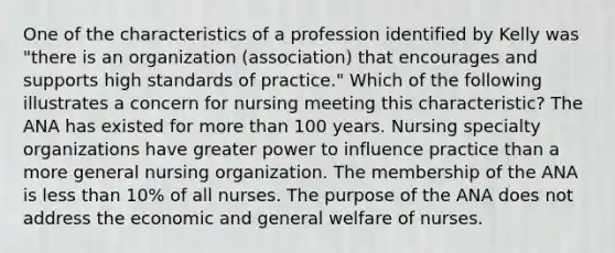 One of the characteristics of a profession identified by Kelly was "there is an organization (association) that encourages and supports high standards of practice." Which of the following illustrates a concern for nursing meeting this characteristic? The ANA has existed for more than 100 years. Nursing specialty organizations have greater power to influence practice than a more general nursing organization. The membership of the ANA is less than 10% of all nurses. The purpose of the ANA does not address the economic and general welfare of nurses.