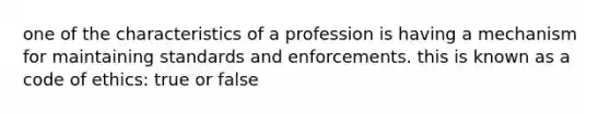 one of the characteristics of a profession is having a mechanism for maintaining standards and enforcements. this is known as a code of ethics: true or false