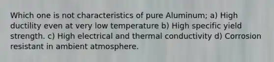 Which one is not characteristics of pure Aluminum; a) High ductility even at very low temperature b) High specific yield strength. c) High electrical and thermal conductivity d) Corrosion resistant in ambient atmosphere.