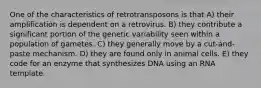 One of the characteristics of retrotransposons is that A) their amplification is dependent on a retrovirus. B) they contribute a significant portion of the genetic variability seen within a population of gametes. C) they generally move by a cut-and-paste mechanism. D) they are found only in animal cells. E) they code for an enzyme that synthesizes DNA using an RNA template.