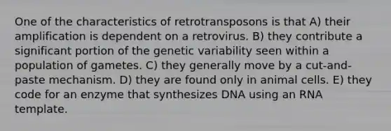 One of the characteristics of retrotransposons is that A) their amplification is dependent on a retrovirus. B) they contribute a significant portion of the genetic variability seen within a population of gametes. C) they generally move by a cut-and-paste mechanism. D) they are found only in animal cells. E) they code for an enzyme that synthesizes DNA using an RNA template.