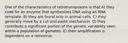 One of the characteristics of retrotransposons is that A) they code for an enzyme that synthesizes DNA using an RNA template. B) they are found only in animal cells. C) they generally move by a cut-and-paste mechanism. D) they contribute a significant portion of the genetic variability seen within a population of gametes. E) their amplification is dependent on a retrovirus.