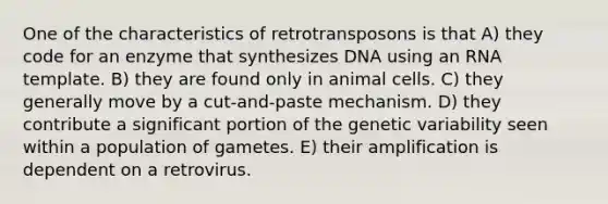 One of the characteristics of retrotransposons is that A) they code for an enzyme that synthesizes DNA using an RNA template. B) they are found only in animal cells. C) they generally move by a cut-and-paste mechanism. D) they contribute a significant portion of the genetic variability seen within a population of gametes. E) their amplification is dependent on a retrovirus.