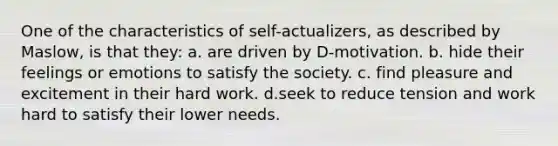 One of the characteristics of self-actualizers, as described by Maslow, is that they: a. are driven by D-motivation. b. hide their feelings or emotions to satisfy the society. c. find pleasure and excitement in their hard work. d.seek to reduce tension and work hard to satisfy their lower needs.