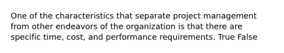 One of the characteristics that separate project management from other endeavors of the organization is that there are specific time, cost, and performance requirements. True False