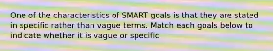 One of the characteristics of SMART goals is that they are stated in specific rather than vague terms. Match each goals below to indicate whether it is vague or specific