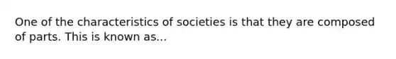 One of the characteristics of societies is that they are composed of parts. This is known as...