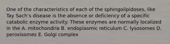 One of the characteristics of each of the sphingolipidoses, like Tay Sach's disease is the absence or deficiency of a specific catabolic enzyme activity. These enzymes are normally localized in the A. mitochondria B. endoplasmic reticulum C. lysosomes D. peroxisomes E. Golgi complex