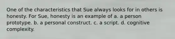 One of the characteristics that Sue always looks for in others is honesty. For Sue, honesty is an example of a. a person prototype. b. a personal construct. c. a script. d. cognitive complexity.