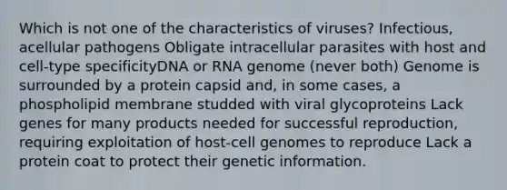 Which is not one of the characteristics of viruses? Infectious, acellular pathogens Obligate intracellular parasites with host and cell-type specificityDNA or RNA genome (never both) Genome is surrounded by a protein capsid and, in some cases, a phospholipid membrane studded with viral glycoproteins Lack genes for many products needed for successful reproduction, requiring exploitation of host-cell genomes to reproduce Lack a protein coat to protect their genetic information.